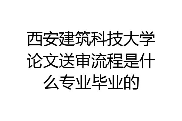 西安建筑科技大学论文送审流程是什么专业毕业的