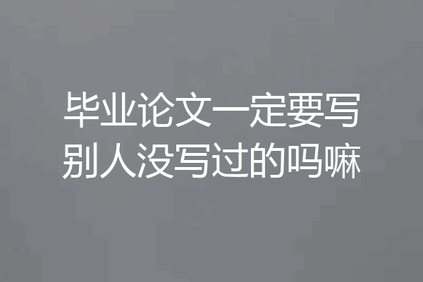 毕业论文一定要写别人没写过的吗嘛