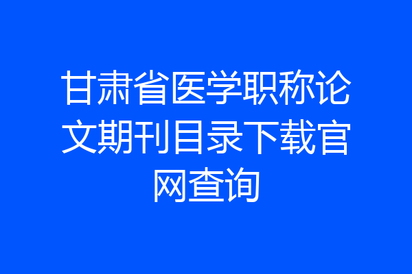 甘肃省医学职称论文期刊目录下载官网查询