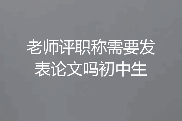 老师评职称需要发表论文吗初中生