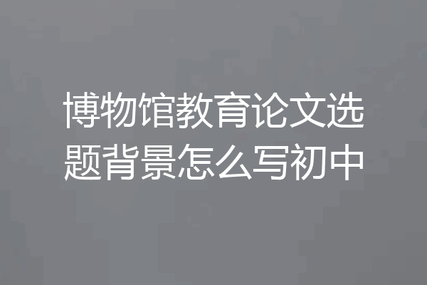 博物馆教育论文选题背景怎么写初中