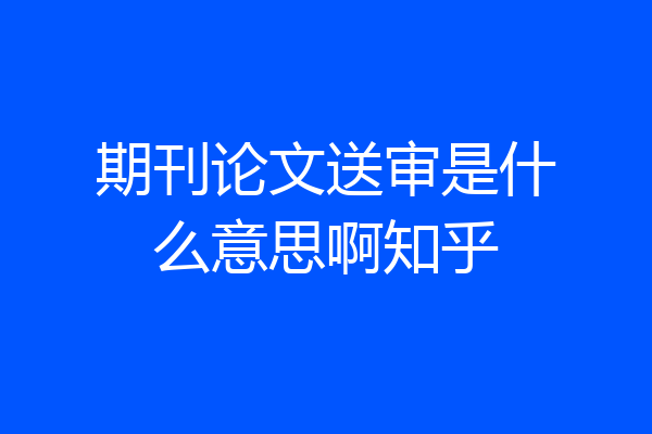 期刊论文送审是什么意思啊知乎