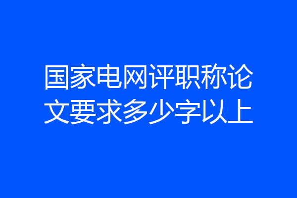 国家电网评职称论文要求多少字以上