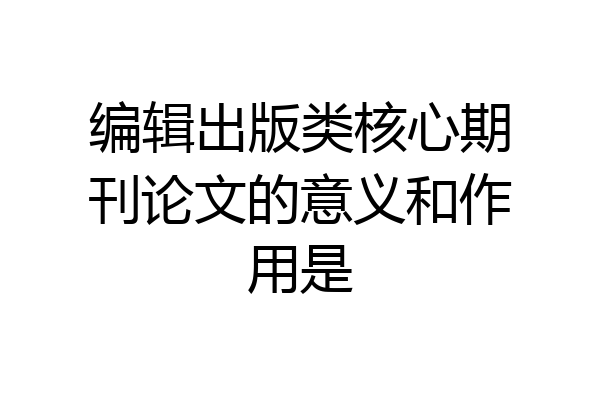 编辑出版类核心期刊论文的意义和作用是