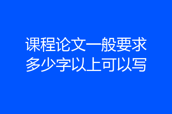 课程论文一般要求多少字以上可以写