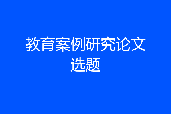 教育案例研究论文选题