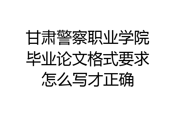 甘肃警察职业学院毕业论文格式要求怎么写才正确