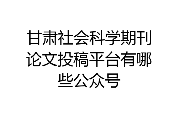 甘肃社会科学期刊论文投稿平台有哪些公众号