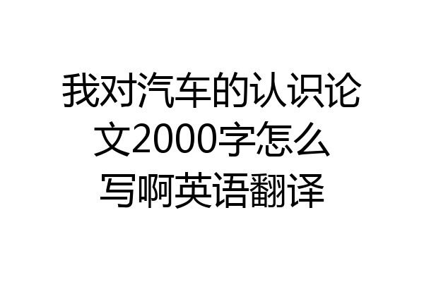 我对汽车的认识论文2000字怎么写啊英语翻译