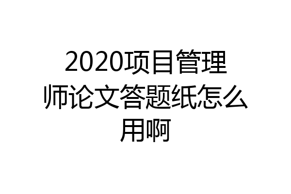 2020项目管理师论文答题纸怎么用啊