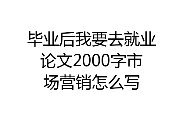毕业后我要去就业论文2000字市场营销怎么写