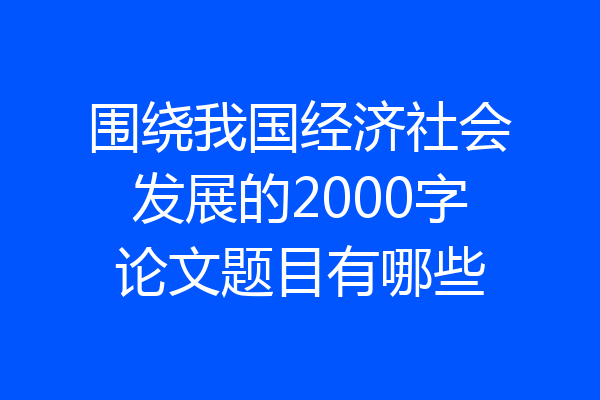 围绕我国经济社会发展的2000字论文题目有哪些
