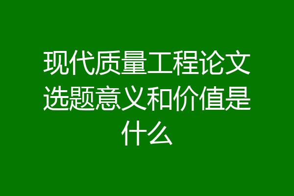 现代质量工程论文选题意义和价值是什么