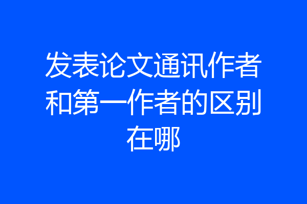 发表论文通讯作者和第一作者的区别在哪