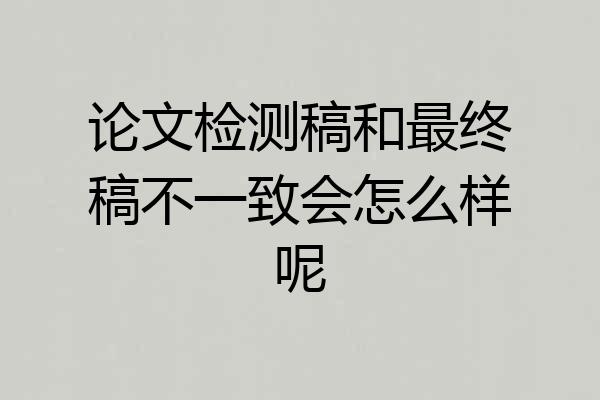 论文检测稿和最终稿不一致会怎么样呢