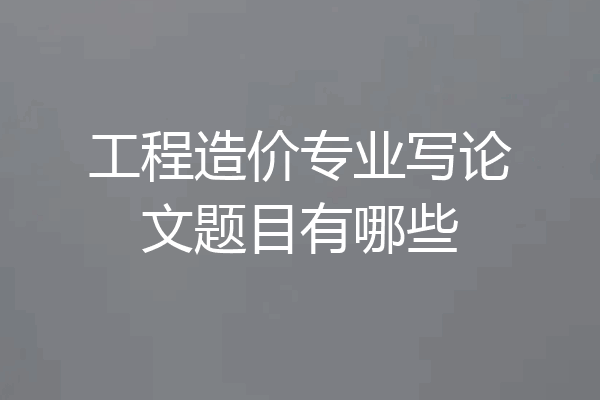 工程造价专业写论文题目有哪些