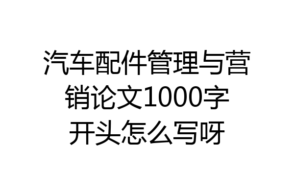 汽车配件管理与营销论文1000字开头怎么写呀
