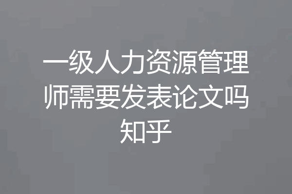 一级人力资源管理师需要发表论文吗知乎