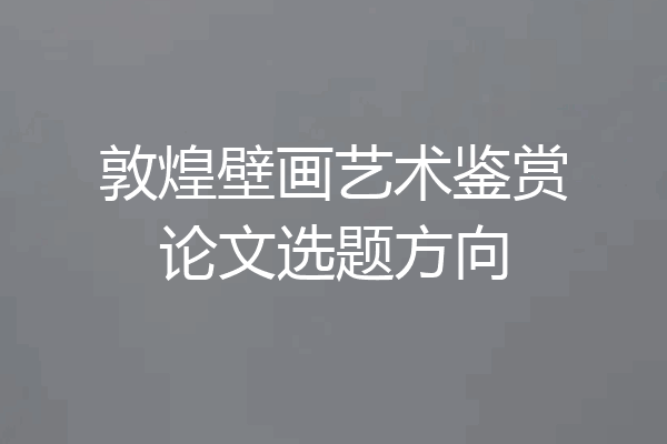 敦煌壁画艺术鉴赏论文选题方向