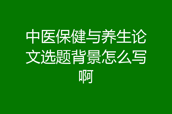 中医保健与养生论文选题背景怎么写啊