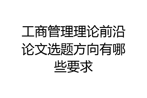 工商管理理论前沿论文选题方向有哪些要求