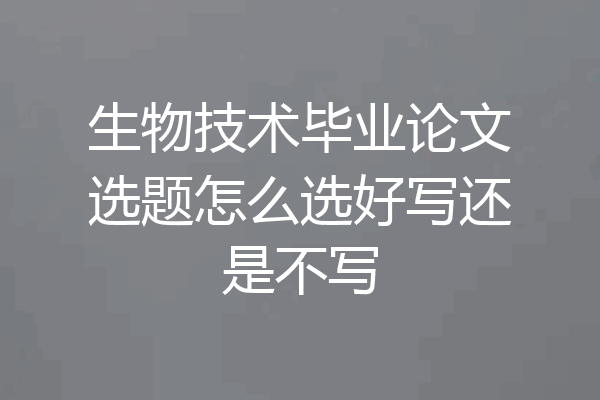 生物技术毕业论文选题怎么选好写还是不写
