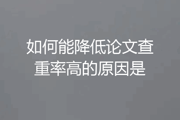如何能降低论文查重率高的原因是