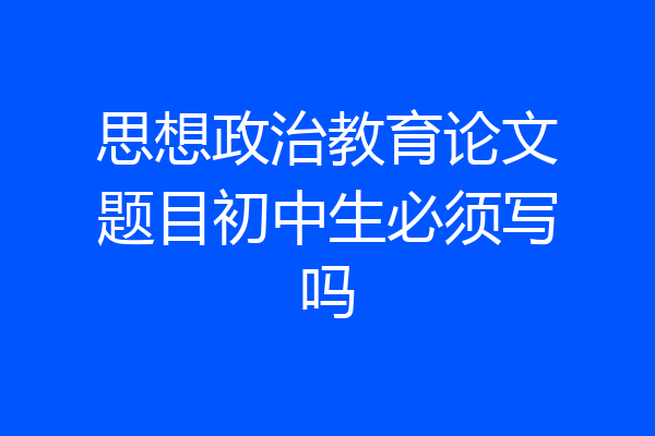思想政治教育论文题目初中生必须写吗