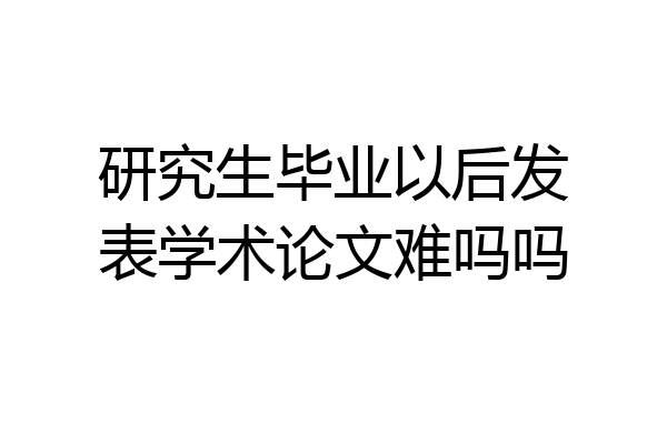 研究生毕业以后发表学术论文难吗吗