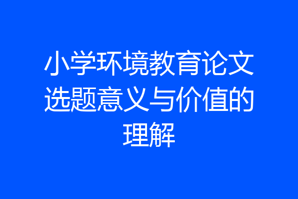 小学环境教育论文选题意义与价值的理解