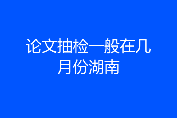 论文抽检一般在几月份湖南