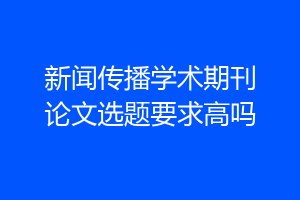 新闻传播学术期刊论文选题要求高吗