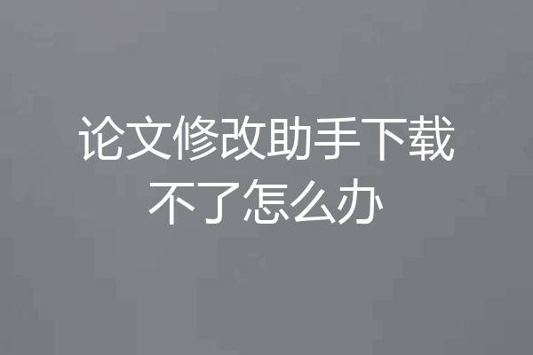论文修改助手下载不了怎么办