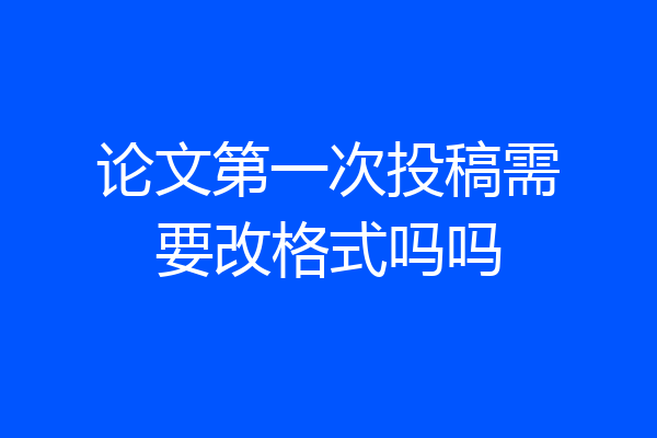 论文第一次投稿需要改格式吗吗