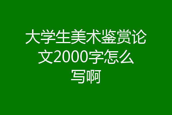 大学生美术鉴赏论文2000字怎么写啊