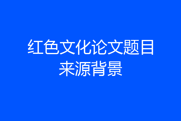 红色文化论文题目来源背景