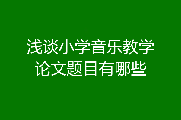 浅谈小学音乐教学论文题目有哪些