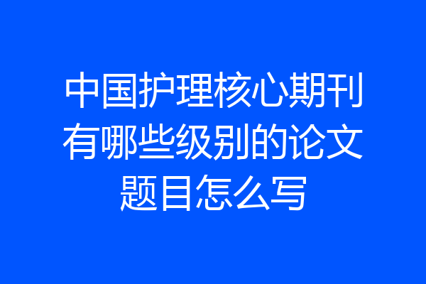 中国护理核心期刊有哪些级别的论文题目怎么写