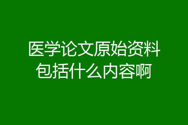 医学论文原始资料包括什么内容啊