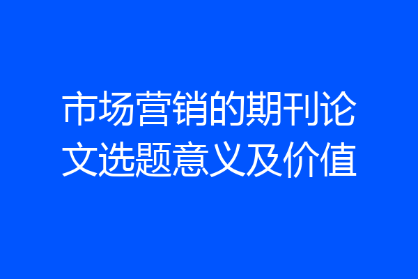 市场营销的期刊论文选题意义及价值