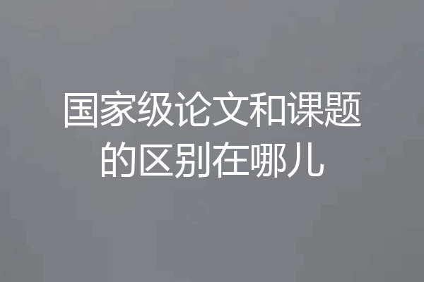 国家级论文和课题的区别在哪儿