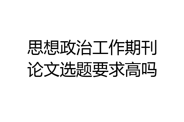 思想政治工作期刊论文选题要求高吗