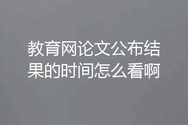 教育网论文公布结果的时间怎么看啊