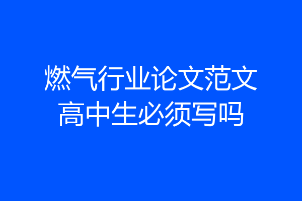 燃气行业论文范文高中生必须写吗