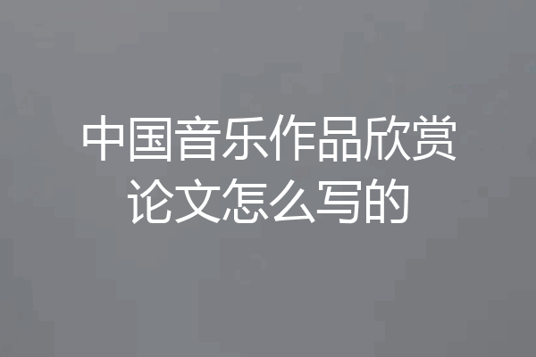 中国音乐作品欣赏论文怎么写的