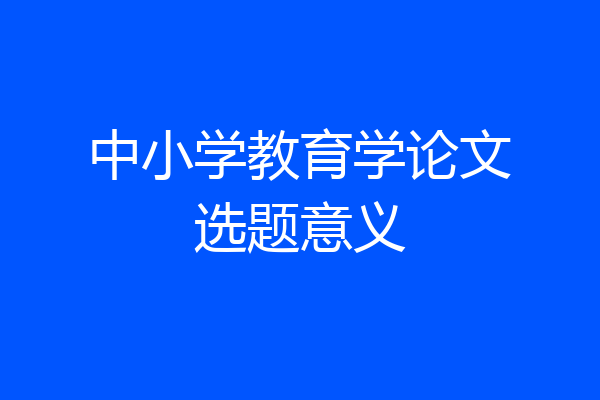中小学教育学论文选题意义
