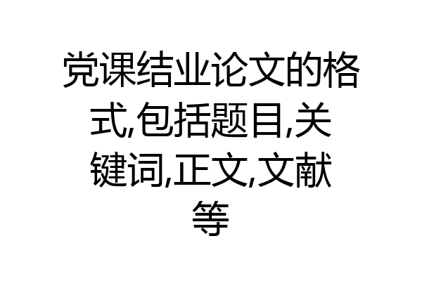 党课结业论文的格式,包括题目,关键词,正文,文献等
