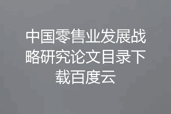 中国零售业发展战略研究论文目录下载百度云