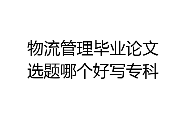 物流管理毕业论文选题哪个好写专科