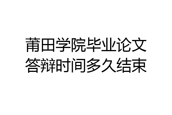 莆田学院毕业论文答辩时间多久结束